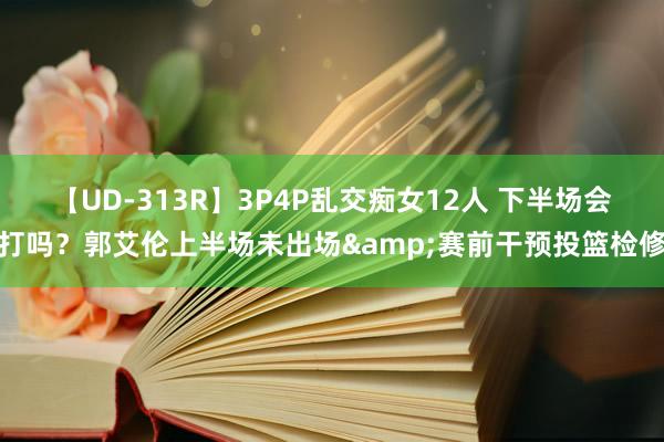 【UD-313R】3P4P乱交痴女12人 下半场会打吗？郭艾伦上半场未出场&赛前干预投篮检修