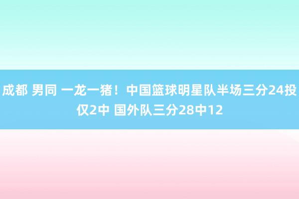 成都 男同 一龙一猪！中国篮球明星队半场三分24投仅2中 国外队三分28中12