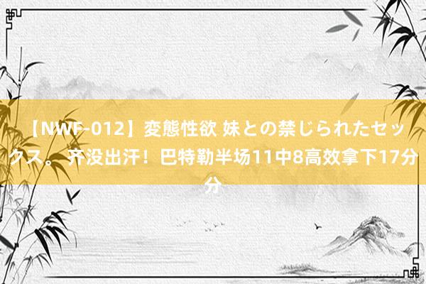 【NWF-012】変態性欲 妹との禁じられたセックス。 齐没出汗！巴特勒半场11中8高效拿下17分