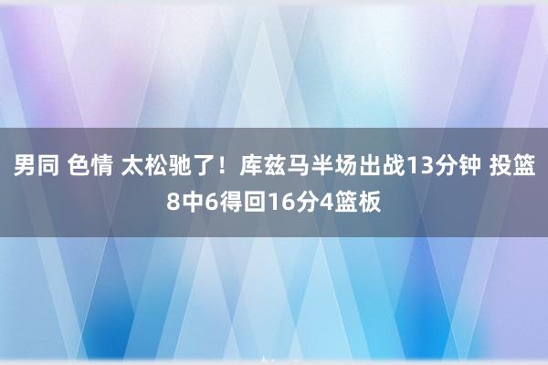 男同 色情 太松驰了！库兹马半场出战13分钟 投篮8中6得回16分4篮板