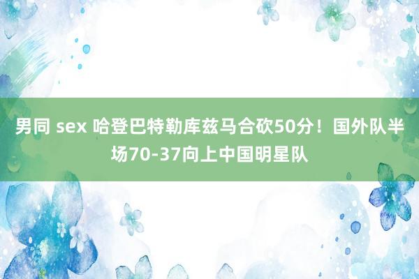 男同 sex 哈登巴特勒库兹马合砍50分！国外队半场70-37向上中国明星队