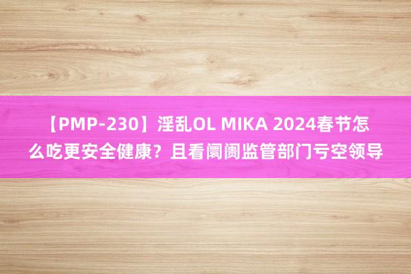 【PMP-230】淫乱OL MIKA 2024春节怎么吃更安全健康？且看阛阓监管部门亏空领导