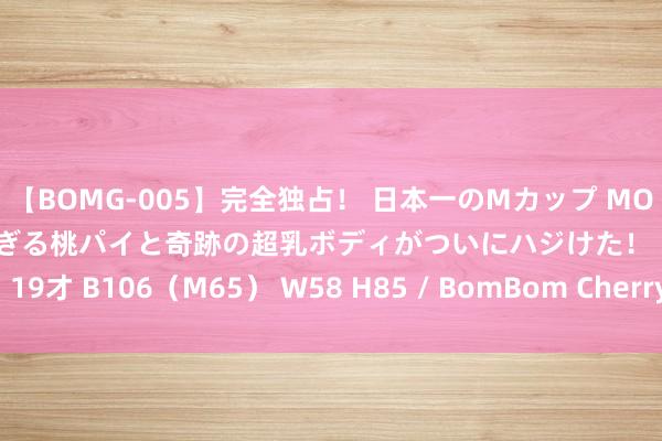 【BOMG-005】完全独占！ 日本一のMカップ MOMO！ 限界突破！ 敏感すぎる桃パイと奇跡の超乳ボディがついにハジけた！ 19才 B106（M65） W58 H85 / BomBom Cherry 贷款莫要找“李鬼”