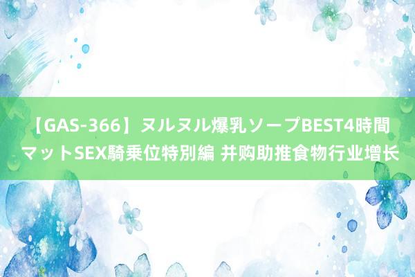 【GAS-366】ヌルヌル爆乳ソープBEST4時間 マットSEX騎乗位特別編 并购助推食物行业增长