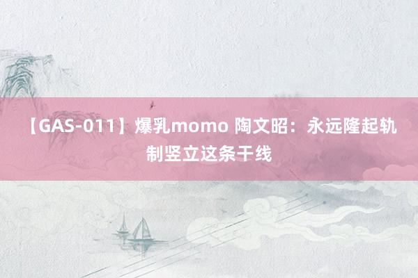 【GAS-011】爆乳momo 陶文昭：永远隆起轨制竖立这条干线