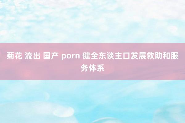 菊花 流出 国产 porn 健全东谈主口发展救助和服务体系