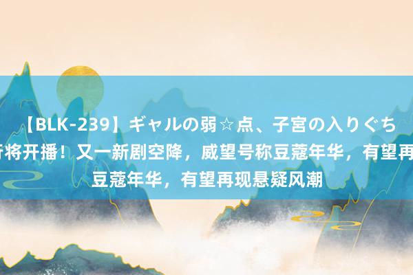 【BLK-239】ギャルの弱☆点、子宮の入りぐちぃ EMIRI 行将开播！又一新剧空降，威望号称豆蔻年华，有望再现悬疑风潮