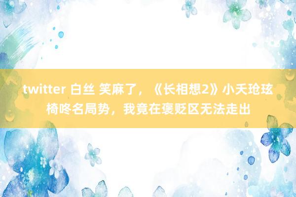 twitter 白丝 笑麻了，《长相想2》小夭玱玹椅咚名局势，我竟在褒贬区无法走出