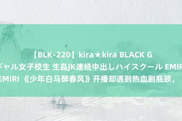 【BLK-220】kira★kira BLACK GAL 留年5年目のお姉黒ギャル女子校生 生姦JK連続中出しハイスクール EMIRI 《少年白马醉春风》开播却遇到热血剧瓶颈，《少年歌行》为何大火