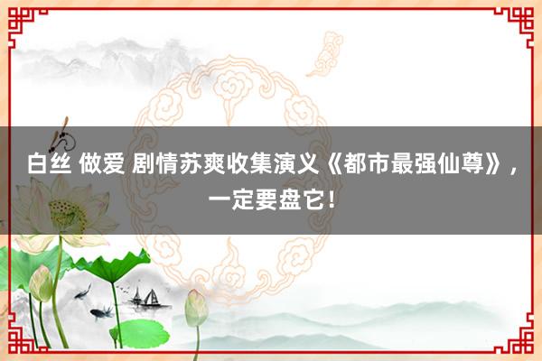 白丝 做爱 剧情苏爽收集演义《都市最强仙尊》，一定要盘它！