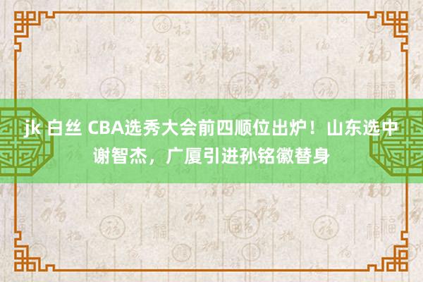 jk 白丝 CBA选秀大会前四顺位出炉！山东选中谢智杰，广厦引进孙铭徽替身