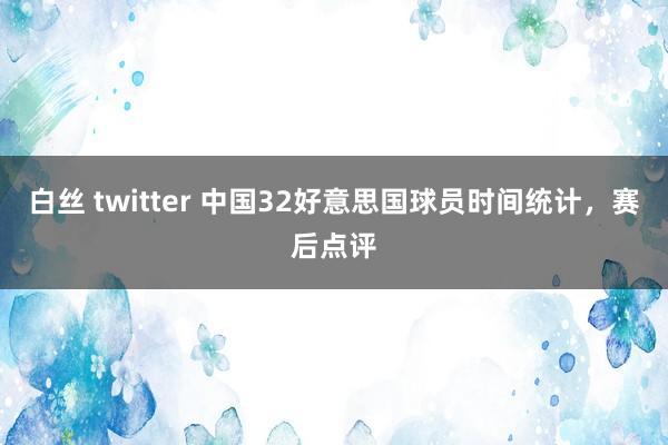 白丝 twitter 中国32好意思国球员时间统计，赛后点评