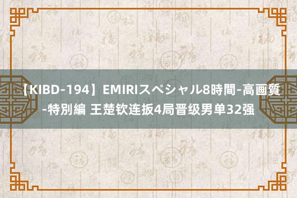 【KIBD-194】EMIRIスペシャル8時間-高画質-特別編 王楚钦连扳4局晋级男单32强