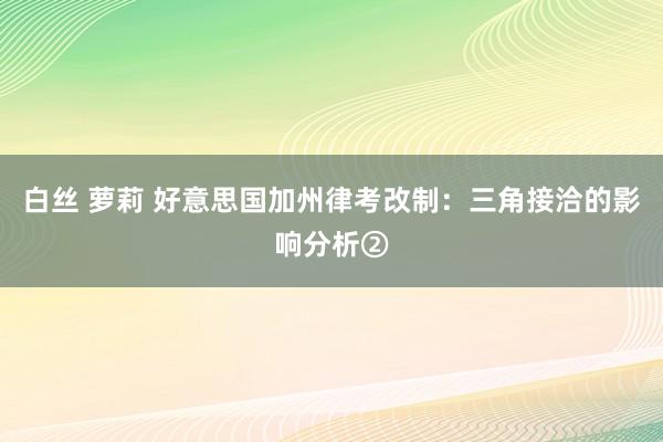 白丝 萝莉 好意思国加州律考改制：三角接洽的影响分析②