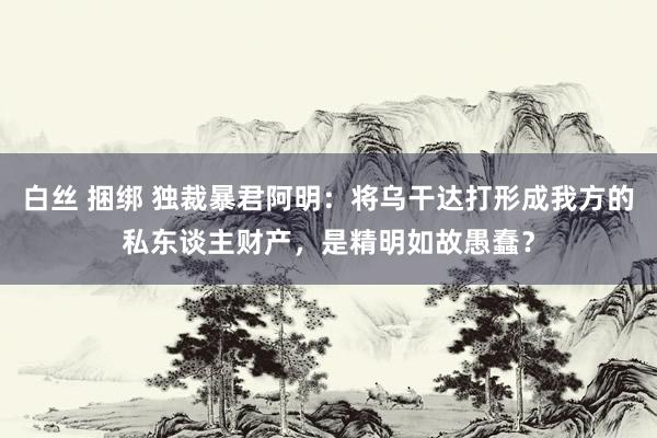 白丝 捆绑 独裁暴君阿明：将乌干达打形成我方的私东谈主财产，是精明如故愚蠢？