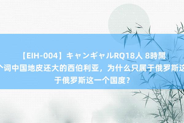 【EIH-004】キャンギャルRQ18人 8時間 比所有这个词中国地皮还大的西伯利亚，为什么只属于俄罗斯这一个国度？