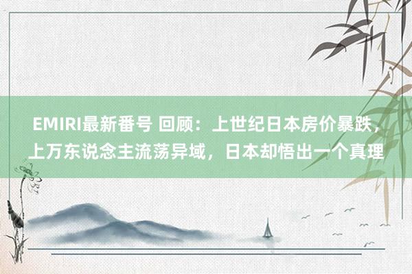 EMIRI最新番号 回顾：上世纪日本房价暴跌，上万东说念主流荡异域，日本却悟出一个真理