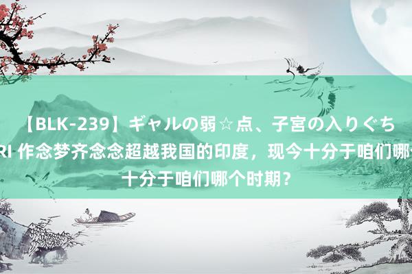 【BLK-239】ギャルの弱☆点、子宮の入りぐちぃ EMIRI 作念梦齐念念超越我国的印度，现今十分于咱们哪个时期？