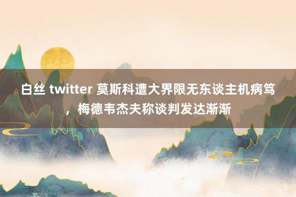 白丝 twitter 莫斯科遭大界限无东谈主机病笃，梅德韦杰夫称谈判发达渐渐