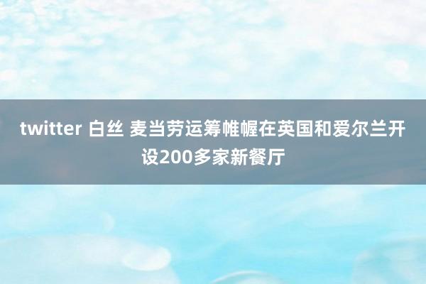 twitter 白丝 麦当劳运筹帷幄在英国和爱尔兰开设200多家新餐厅