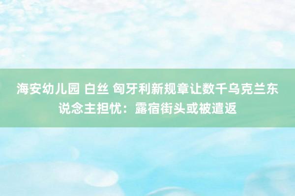 海安幼儿园 白丝 匈牙利新规章让数千乌克兰东说念主担忧：露宿街头或被遣返