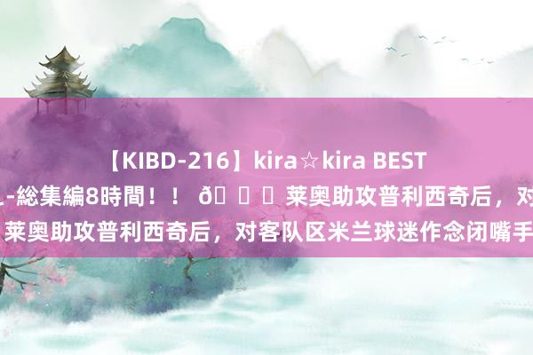 【KIBD-216】kira☆kira BEST EMIRI-中出し性交20発超え-総集編8時間！！ ?莱奥助攻普利西奇后，对客队区米兰球迷作念闭嘴手势?