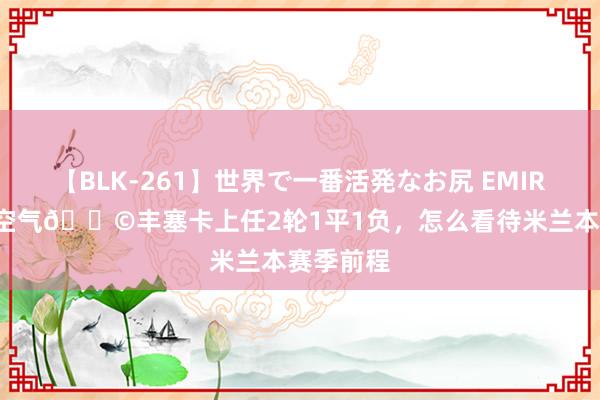 【BLK-261】世界で一番活発なお尻 EMIRI 留神如空气?丰塞卡上任2轮1平1负，怎么看待米兰本赛季前程