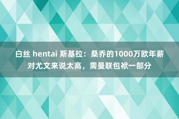 白丝 hentai 斯基拉：桑乔的1000万欧年薪对尤文来说太高，需曼联包袱一部分