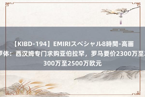 【KIBD-194】EMIRIスペシャル8時間-高画質-特別編 罗体：西汉姆专门求购亚伯拉罕，罗马要价2300万至2500万欧元