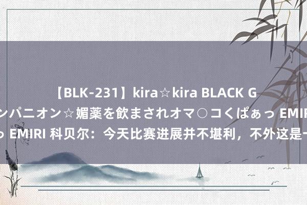 【BLK-231】kira☆kira BLACK GAL 黒ギャル中出し温泉コンパニオン☆媚薬を飲まされオマ○コくぱぁっ EMIRI 科贝尔：今天比赛进展并不堪利，不外这是一场很好的揭幕战