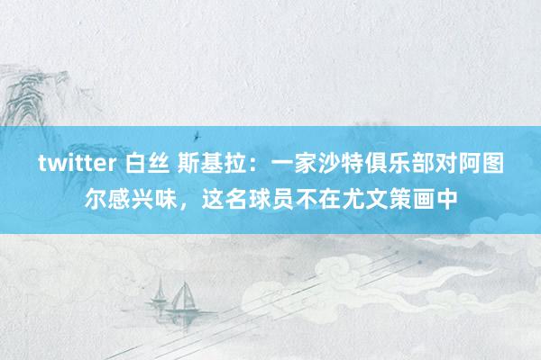 twitter 白丝 斯基拉：一家沙特俱乐部对阿图尔感兴味，这名球员不在尤文策画中