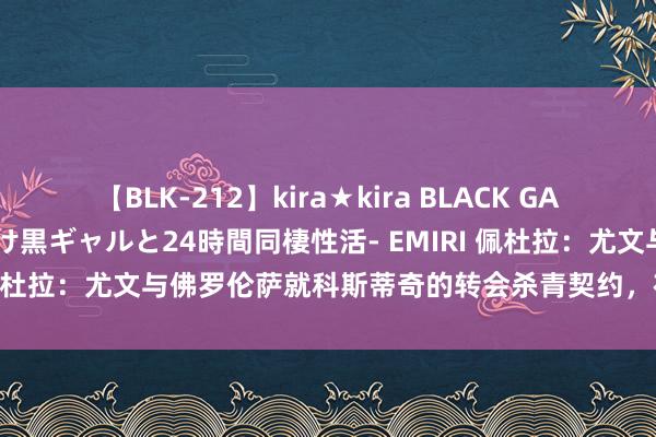 【BLK-212】kira★kira BLACK GAL レンタル痴女GAL-日焼け黒ギャルと24時間同棲性活- EMIRI 佩杜拉：尤文与佛罗伦萨就科斯蒂奇的转会杀青契约，在等球员决定