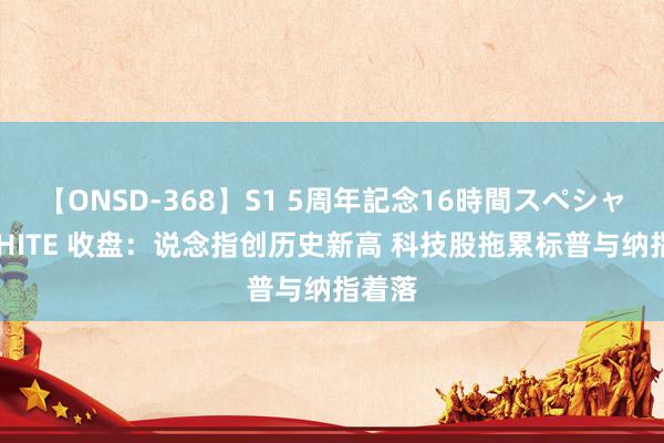 【ONSD-368】S1 5周年記念16時間スペシャル WHITE 收盘：说念指创历史新高 科技股拖累标普与纳指着落