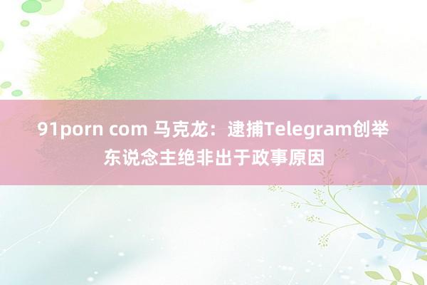 91porn com 马克龙：逮捕Telegram创举东说念主绝非出于政事原因