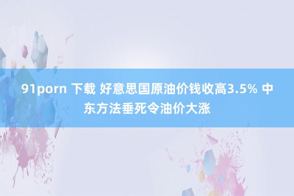 91porn 下载 好意思国原油价钱收高3.5% 中东方法垂死令油价大涨